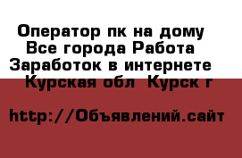 Оператор пк на дому - Все города Работа » Заработок в интернете   . Курская обл.,Курск г.